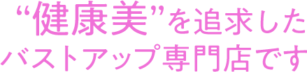 健康美を追求したバストアップ専門店です